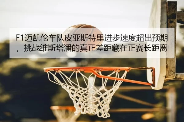 F1迈凯伦车队皮亚斯特里进步速度超出预期，挑战维斯塔潘的真正差距藏在正赛长距离