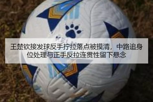 王楚钦接发球反手拧拉落点被摸清，中路追身位处理与正手反拉连贯性留下悬念